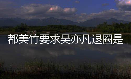 么回竹要竹为自首退圈求吴劝吴亦凡亦凡都美都美是怎事 什么